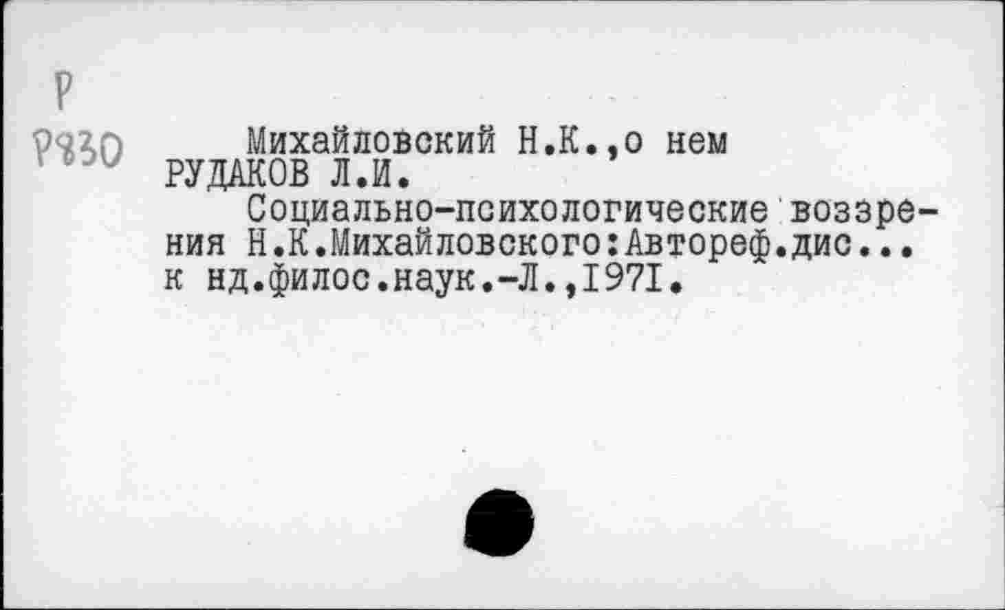 ﻿р ?<В0
Михайловский Н.К.эо нем РУДАКОВ Л.И.
Социально-психологические воззрения Н.К.Михайловского:Автореф.дис... к нд.филос.наук.-Л.,1971,